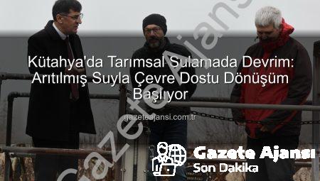 Kütahya’da Tarımsal Sulamada Devrim: Arıtılmış Suyla Çevre Dostu Dönüşüm Başlıyor