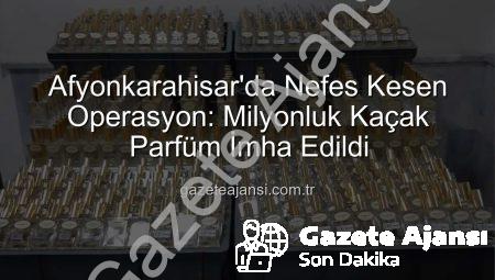 Afyonkarahisar’da Nefes Kesen Operasyon: Milyonluk Kaçak Parfüm İmha Edildi