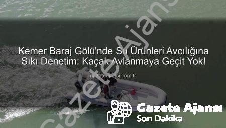 Kemer Baraj Gölü’nde Su Ürünleri Avcılığına Sıkı Denetim: Kaçak Avlanmaya Geçit Yok!