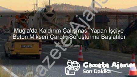 Muğla’da Kaldırım Çalışması Yapan İşçiye Beton Mikseri Çarptı: Soruşturma Başlatıldı